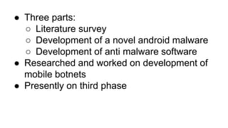 ● Three parts:
○ Literature survey
○ Development of a novel android malware
○ Development of anti malware software
● Researched and worked on development of
mobile botnets
● Presently on third phase
 