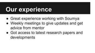 Our experience
● Great experience working with Soumya
● Weekly meetings to give updates and get
advice from mentor
● Got access to latest research papers and
developments
 