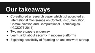 Our takeaways
● Co-authored a research paper which got accepted at
International Conference on Control, Instrumentation,
Communication and Computational Technologies
(ICCICCT 2014)
● Two more papers underway
● Learnt a lot about security in modern platforms
● Exploring possibility of founding an anti-malware startup
 