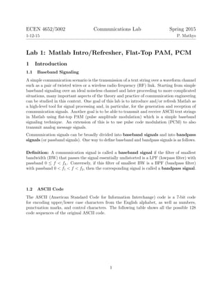 ECEN 4652/5002 Communications Lab Spring 2015
1-12-15 P. Mathys
Lab 1: Matlab Intro/Refresher, Flat-Top PAM, PCM
1 Introduction
1.1 Baseband Signaling
A simple communication scenario is the transmission of a text string over a waveform channel
such as a pair of twisted wires or a wireless radio frequency (RF) link. Starting from simple
baseband signaling over an ideal noiseless channel and later proceeding to more complicated
situations, many important aspects of the theory and practice of communication engineering
can be studied in this context. One goal of this lab is to introduce and/or refresh Matlab as
a high-level tool for signal processing and, in particular, for the generation and reception of
communication signals. Another goal is to be able to transmit and receive ASCII text strings
in Matlab using ﬂat-top PAM (pulse amplitude modulation) which is a simple baseband
signaling technique. An extension of this is to use pulse code modulation (PCM) to also
transmit analog message signals.
Communication signals can be broadly divided into baseband signals and into bandpass
signals (or passband signals). One way to deﬁne baseband and bandpass signals is as follows.
Deﬁnition: A communication signal is called a baseband signal if the ﬁlter of smallest
bandwidth (BW) that passes the signal essentially undistorted is a LPF (lowpass ﬁlter) with
passband 0 ≤ f < fL. Conversely, if this ﬁlter of smallest BW is a BPF (bandpass ﬁlter)
with passband 0 < f1 < f < f2, then the corresponding signal is called a bandpass signal.
1.2 ASCII Code
The ASCII (American Standard Code for Information Interchange) code is a 7-bit code
for encoding upper/lower case characters from the English alphabet, as well as numbers,
punctuation marks, and control characters. The following table shows all the possible 128
code sequences of the original ASCII code.
1
 