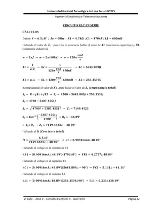 Universidad Nacional Tecnológica de Lima Sur – UNTELS
Ingeniería Electrónica y Telecomunicaciones
VI Ciclo – 2015 II – Circuitos Eléctricos II - José Ferro Página 22
CIRCUITO RLC EN SERIE
CÁLCULOS
Hallando el valor de ; para ello es necesario hallar el valor de (reactancia capacitiva) y
(reactancia inductiva).
Reemplazando el valor de , para hallar el valor de
√
( )
Hallando el
Hallando el voltaje en la resistencia R1
Hallando el voltaje en el capacitor C1
Hallando el voltaje en el inductor L1
 