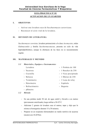 Universidad Inca Garcilaso de la Vega
Facultad de Ciencias Farmacéuticas Y Bioquímica
BIOTECNOLOGIA FARMACEUTICA Q.F. Carlos Chinchay Barragán
GUIA PRACTICA Nº 01
ACTIVACION DE UN STARTER
I. OBJETIVOS
- Activar una levadura seca de Saccharomyces ceresviceae.
- Reconocer el ciclo vital de la levadura.
II. REVISION DE LITERATURA
Saccharomyces cerevisiae, levadura perteneciente a la clase Ascomycetes, orden
Endomycetales y familia Saccharomycetaceae, presenta un ciclo de vida
haplodiplobióntico, aunque la alternacia de las fases no es necesariamente
regular.
III. MATERIALES Y METODO
3.1 Materiales, Equipos e Instrumentos
Levadura
- Sacarosa
- Cocinilla
- Balanza
- Termómetro
- Densímetro
- Refractómetro
- pHmetro
- 1 Probeta de 100
- 1 Beacker de 250
- 1 Vaso precipitado
- 1 Matraz de 250
- 1 Luna de reloj
- Espátula
- Bagueta
3.2 Método
- En una probeta medir 50 mL de agua estéril y llevarlo a un matraz
(previamente esterilizado), luego enfriar a 30-32º C
- Adicionar 2 gramos de levadura seca al matraz, tapar y dejo que la
misma se homogenice durante 15 a 30 minutos.
- Preparar en un recipiente (fermentador) un medio nutritivo de sacarosa
(mosto) con 18-20°brix
 