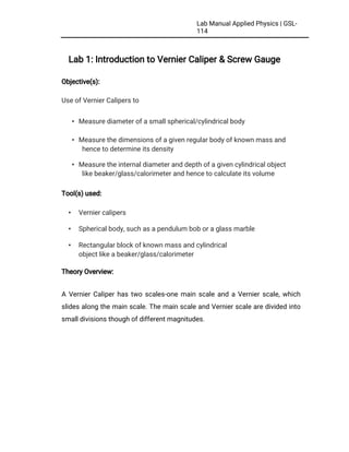LabManualAppliedPhysics|GSL-
114
Lab1:IntroductiontoVernierCaliper&ScrewGauge
Objective(s):
UseofVernierCalipersto
•Measurediameterofasmallspherical/cylindricalbody
•Measurethedimensionsofagivenregularbodyofknownmassand
hencetodetermineitsdensity
•Measuretheinternaldiameteranddepthofagivencylindricalobject
likebeaker/glass/calorimeterandhencetocalculateitsvolume
Tool(s)used:
• Verniercalipers
• Sphericalbody,suchasapendulumboboraglassmarble
• Rectangularblockofknownmassandcylindrical
objectlikeabeaker/glass/calorimeter
TheoryOverview:
AVernierCaliperhastwoscales-onemainscaleandaVernierscale,which
slidesalongthemainscale.ThemainscaleandVernierscalearedividedinto
smalldivisionsthoughofdifferentmagnitudes.
 