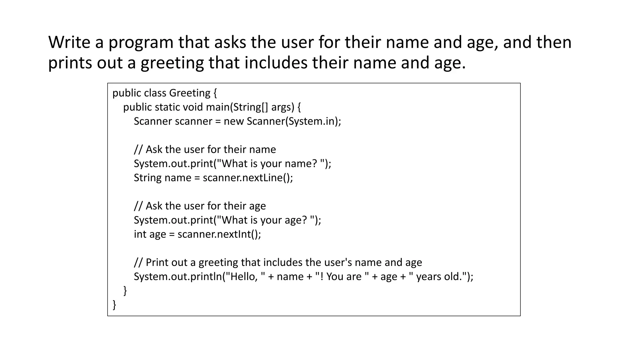 Write a program that asks the user for their name and age, and then
prints out a greeting that includes their name and age.
public class Greeting {
public static void main(String[] args) {
Scanner scanner = new Scanner(System.in);
// Ask the user for their name
System.out.print("What is your name? ");
String name = scanner.nextLine();
// Ask the user for their age
System.out.print("What is your age? ");
int age = scanner.nextInt();
// Print out a greeting that includes the user's name and age
System.out.println("Hello, " + name + "! You are " + age + " years old.");
}
}
 