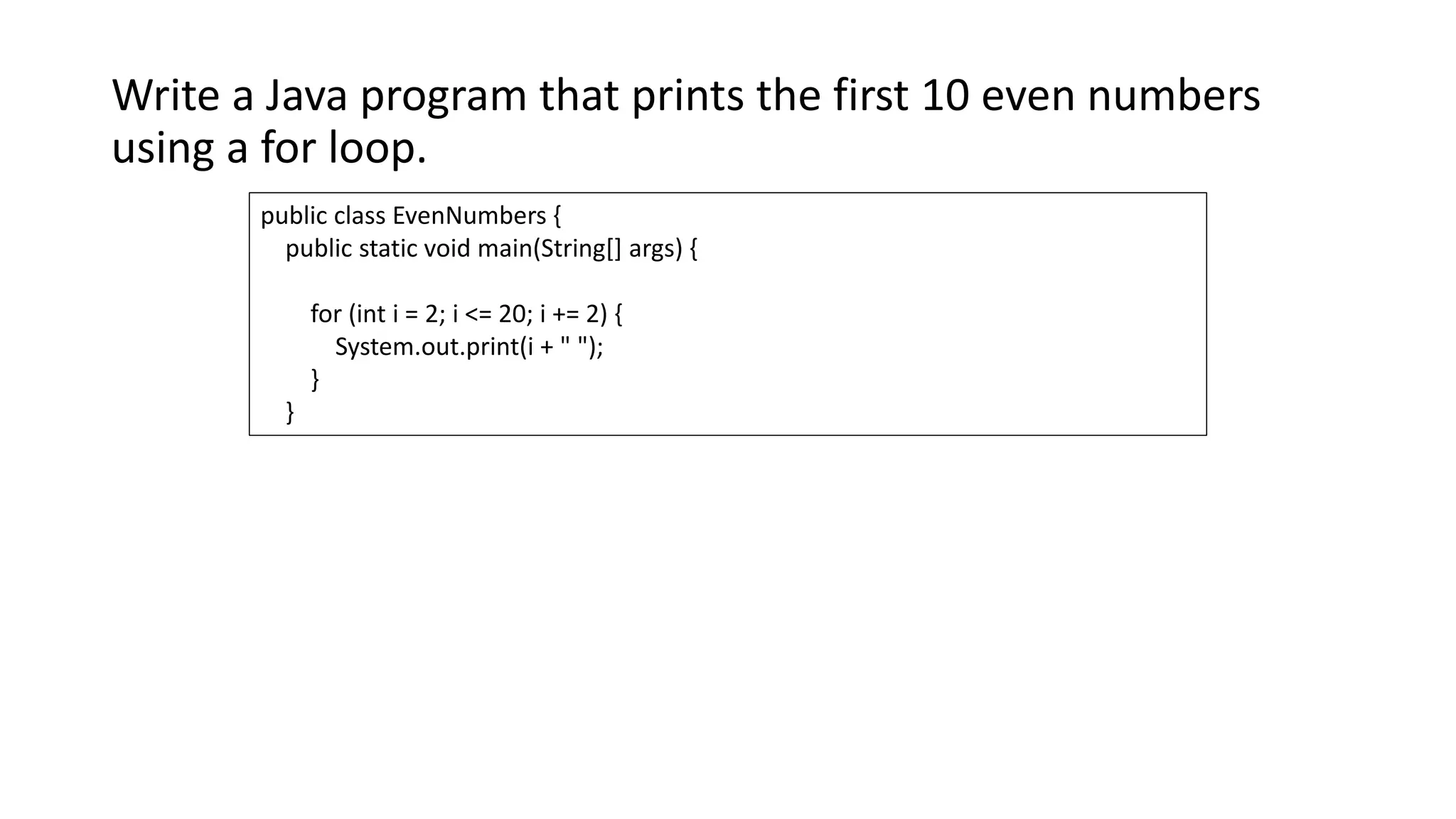 Write a Java program that prints the first 10 even numbers
using a for loop.
public class EvenNumbers {
public static void main(String[] args) {
for (int i = 2; i <= 20; i += 2) {
System.out.print(i + " ");
}
}
 