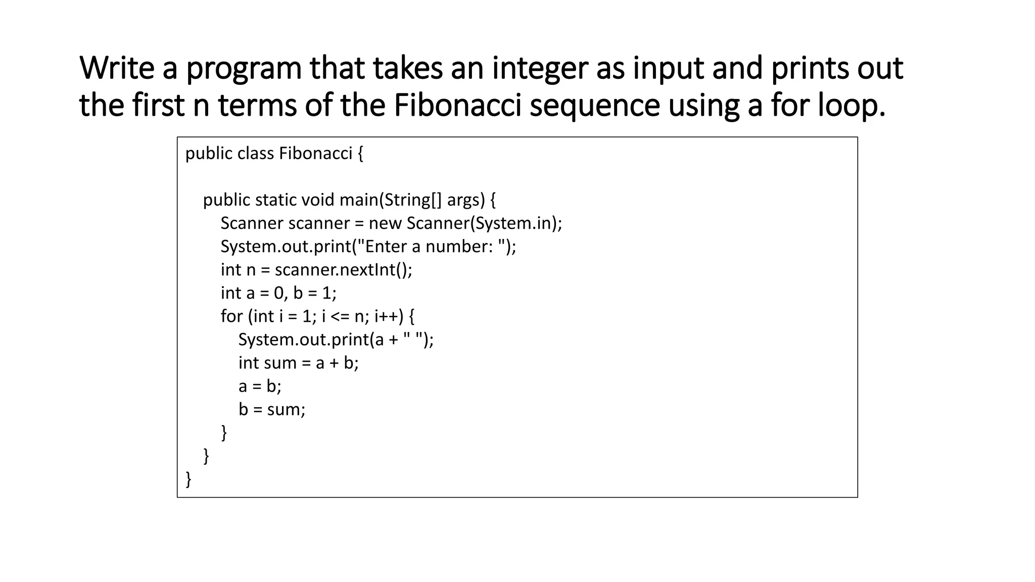 Write a program that takes an integer as input and prints out
the first n terms of the Fibonacci sequence using a for loop.
public class Fibonacci {
public static void main(String[] args) {
Scanner scanner = new Scanner(System.in);
System.out.print("Enter a number: ");
int n = scanner.nextInt();
int a = 0, b = 1;
for (int i = 1; i <= n; i++) {
System.out.print(a + " ");
int sum = a + b;
a = b;
b = sum;
}
}
}
 