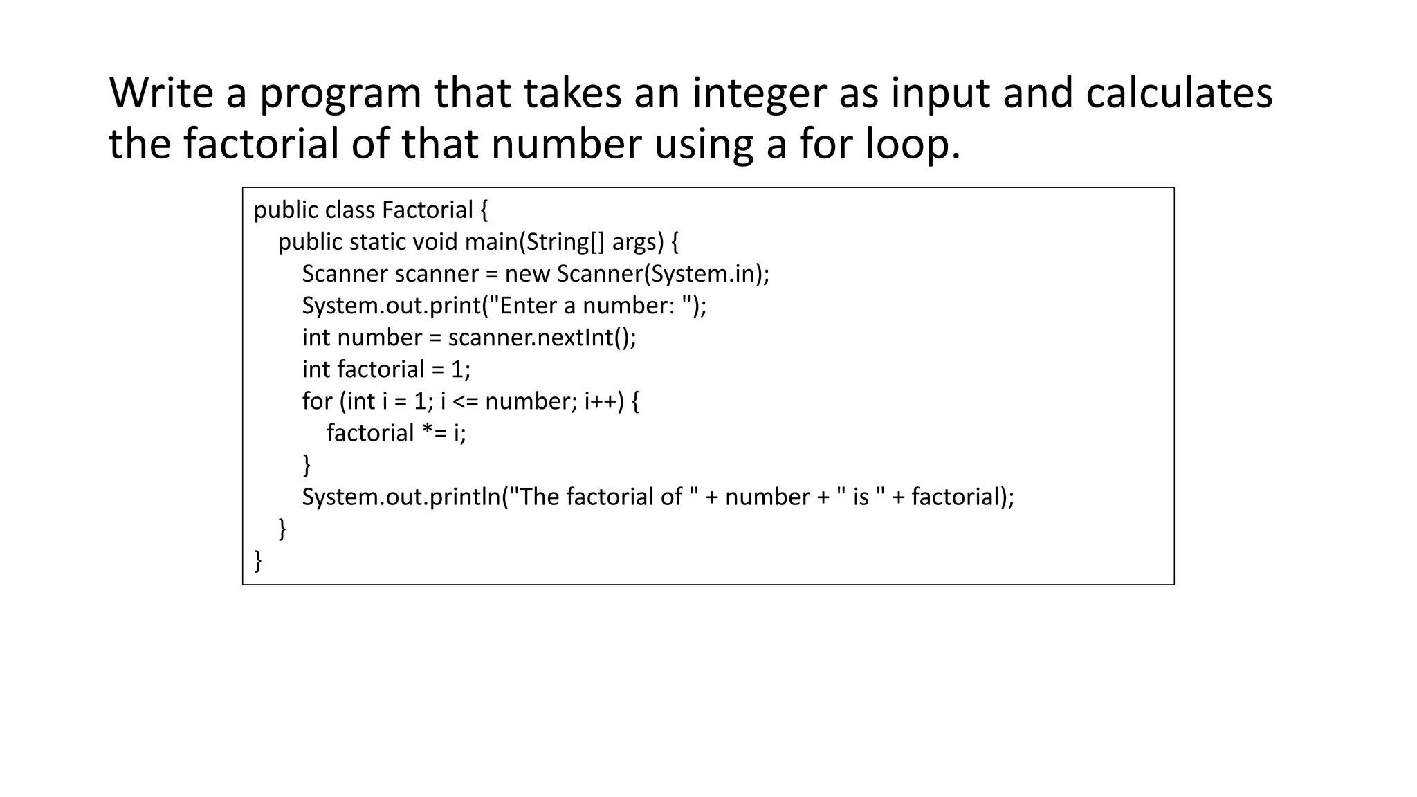 Write a program that takes an integer as input and calculates
the factorial of that number using a for loop.
public class Factorial {
public static void main(String[] args) {
Scanner scanner = new Scanner(System.in);
System.out.print("Enter a number: ");
int number = scanner.nextInt();
int factorial = 1;
for (int i = 1; i <= number; i++) {
factorial *= i;
}
System.out.println("The factorial of " + number + " is " + factorial);
}
}
 