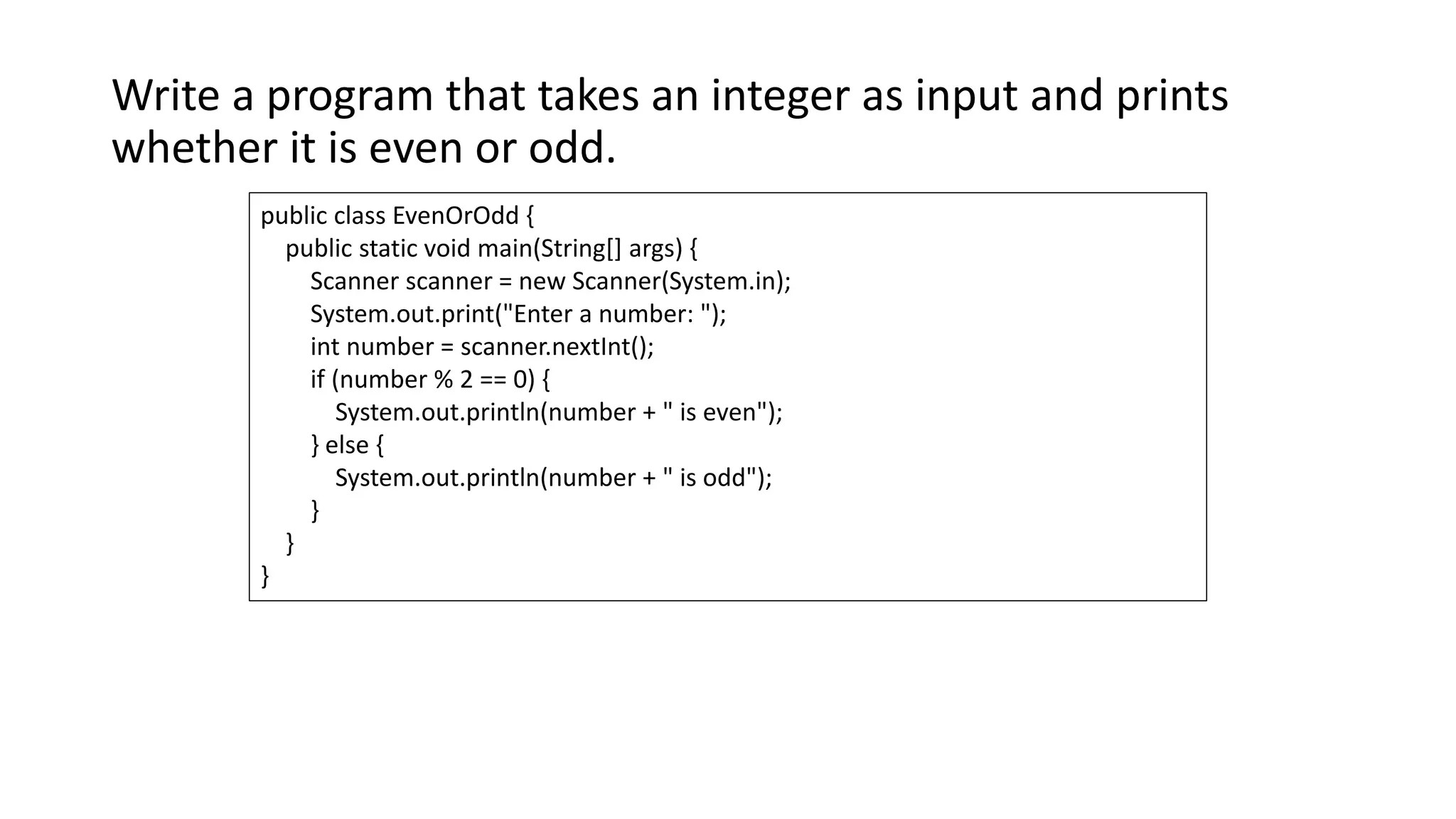 Write a program that takes an integer as input and prints
whether it is even or odd.
public class EvenOrOdd {
public static void main(String[] args) {
Scanner scanner = new Scanner(System.in);
System.out.print("Enter a number: ");
int number = scanner.nextInt();
if (number % 2 == 0) {
System.out.println(number + " is even");
} else {
System.out.println(number + " is odd");
}
}
}
 