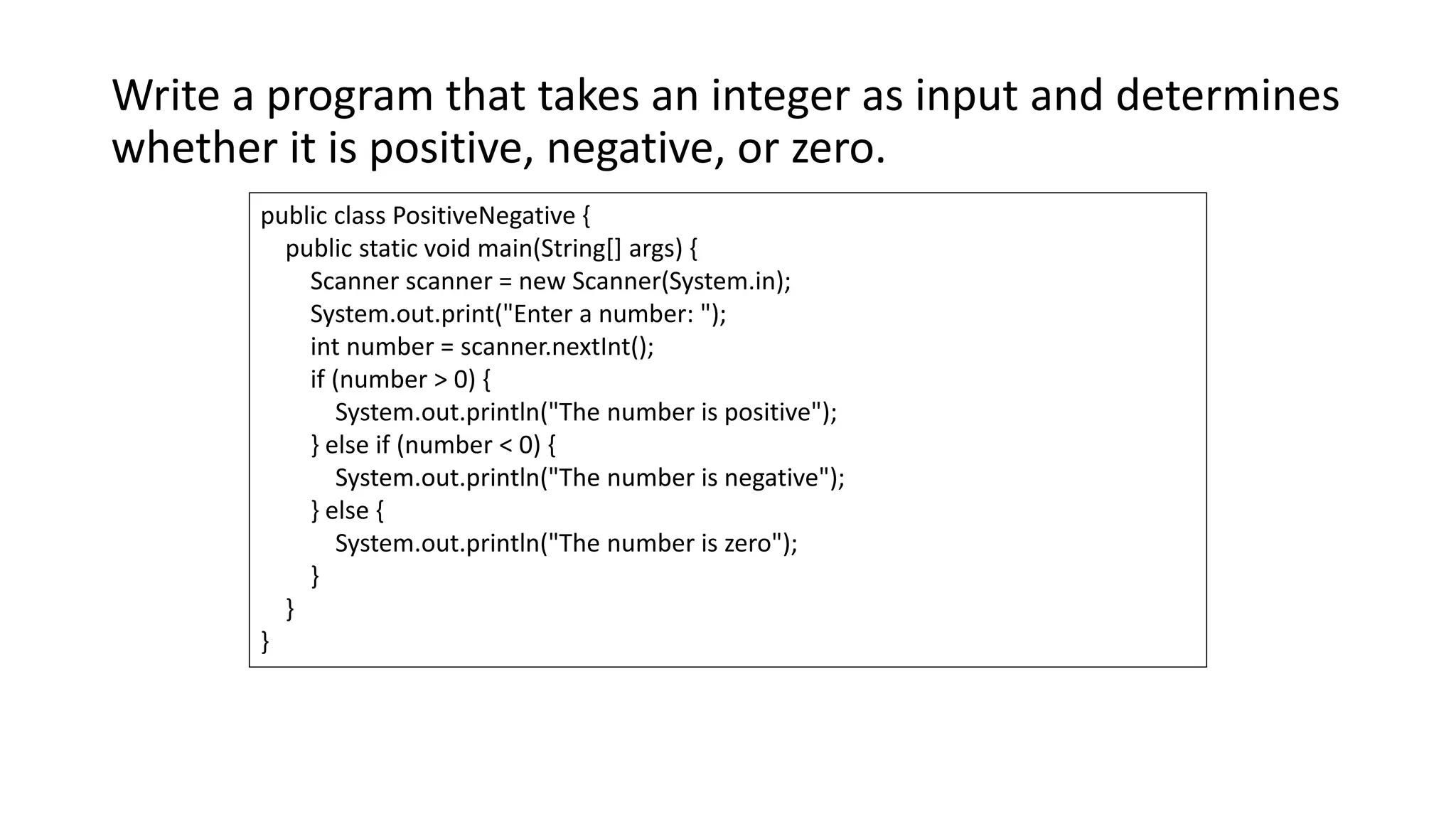 Write a program that takes an integer as input and determines
whether it is positive, negative, or zero.
public class PositiveNegative {
public static void main(String[] args) {
Scanner scanner = new Scanner(System.in);
System.out.print("Enter a number: ");
int number = scanner.nextInt();
if (number > 0) {
System.out.println("The number is positive");
} else if (number < 0) {
System.out.println("The number is negative");
} else {
System.out.println("The number is zero");
}
}
}
 