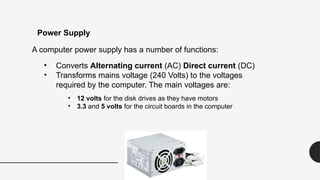 A computer power supply has a number of functions:
• Converts Alternating current (AC) Direct current (DC)
• Transforms mains voltage (240 Volts) to the voltages
required by the computer. The main voltages are:
• 12 volts for the disk drives as they have motors
• 3.3 and 5 volts for the circuit boards in the computer
Power Supply
 