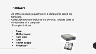 • All of the electronic equipment in a computer is called the
hardware.
• Computer hardware includes the physical, tangible parts or
components of a computer
• Examples include:
• Case
• Motherboard
• Hard disk
• RAM
• Power supply
• Processor
Hardware
 