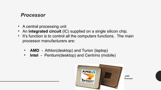 Processor
• A central processing unit
• An integrated circuit (IC) supplied on a single silicon chip.
• It’s function is to control all the computers functions. The main
processor manufacturers are:
• AMD - Athlon(desktop) and Turion (laptop)
• Intel - Pentium(desktop) and Centrino (mobile)
AMD
Processor
 