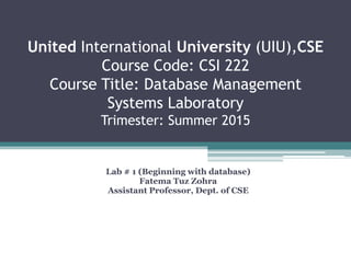 United International University (UIU),CSE
Course Code: CSI 222
Course Title: Database Management
Systems Laboratory
Trimester: Summer 2015
Lab # 1 (Beginning with database)
Fatema Tuz Zohra
Assistant Professor, Dept. of CSE
 