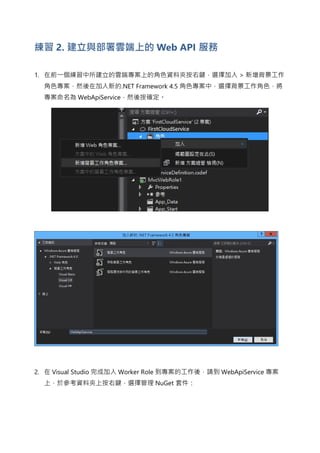 練習 2. 建立與部署雲端上的 Web API 服務
1. 在前一個練習中所建立的雲端專案上的角色資料夾按右鍵，選擇加入 > 新增背景工作
角色專案，然後在加入新的.NET Framework 4.5 角色專案中，選擇背景工作角色，將
專案命名為 WebApiService，然後按確定。
2. 在 Visual Studio 完成加入 Worker Role 到專案的工作後，請到 WebApiService 專案
上，於參考資料夾上按右鍵，選擇管理 NuGet 套件：
 