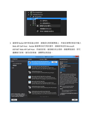 3. 當管理 NuGet 套件對話盒出現時，請確認左側是選擇線上，然後在搜尋的對話中輸入
Web API Self Host，NuGet 會搜尋目前可用的套件，請確認有找到 Microsoft
ASP.NET Web API Self Host，然後按安裝。當授權合約出現時，請選擇我接受，即可
繼續進行安裝。當完成安裝後，請關閉此對話盒。
 