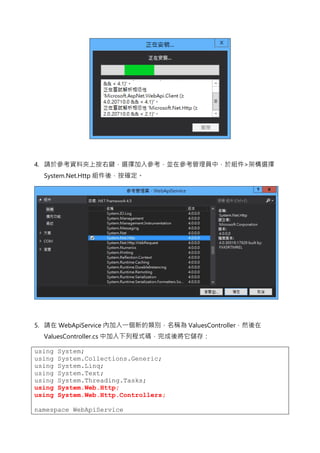 4. 請於參考資料夾上按右鍵，選擇加入參考，並在參考管理員中，於組件>架構選擇
System.Net.Http 組件後，按確定。
5. 請在 WebApiService 內加入一個新的類別，名稱為 ValuesController，然後在
ValuesController.cs 中加入下列程式碼，完成後將它儲存：
using System;
using System.Collections.Generic;
using System.Linq;
using System.Text;
using System.Threading.Tasks;
using System.Web.Http;
using System.Web.Http.Controllers;
namespace WebApiService
 