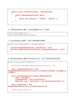 {
public class ValuesController : ApiController
{
public IEnumerable<string> Get()
{
return new string[] { "Value1", "Value2" };
}
}
}
6. 打開 WorkerRole.cs 檔案，在命名空間宣告中加入下列宣告：
using System.Web.Http;
using System.Web.Http.SelfHost;
7. 於 WorkerRole.cs 檔案中，宣告下列類別層次的變數：
public class WorkerRole : RoleEntryPoint
{
private HttpSelfHostServer _httpServer = null;
private HttpSelfHostConfiguration _httpConfiguration = null;
...
}
8. 請於 WorkerRole.cs 檔案中的 OnStart 方法中，加入下列紅字部份的程式碼：
public override bool OnStart()
{
ServicePointManager.DefaultConnectionLimit = 12;
this._httpConfiguration = new
HttpSelfHostConfiguration("http://[cloudservicename].cloudapp.ne
t:8080");
this._httpConfiguration.Routes.MapHttpRoute(
name: "ValueApi",
routeTemplate: "api/{controller}",
defaults: new { controller = new ValuesController() });
this._httpServer = new
HttpSelfHostServer(this._httpConfiguration);
return base.OnStart();
}
 