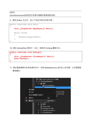 NOTE:
[cloudservicename]即是您於前面所建置的雲端服務名稱。
9. 請到 OnRun 方法中，加入下列紅字部份的程式碼：
public override void Run()
{
this._httpServer.OpenAsync().Wait();
while (true)
{
Thread.Sleep(10000);
}
}
10. 請在 WorkerRole 類別中，加入一個新的 OnStop 覆寫方法：
public override void OnStop()
{
this._httpServer.CloseAsync().Wait();
base.OnStop();
}
11. 請在雲端專案內的角色資料夾中，找到 WebApiService 並於其上按右鍵，以打開雲端
專案屬性：
 