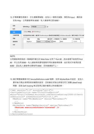 12. 於專案屬性視窗中，於左邊選擇端點，並加入一個新的端點，類型為 Input，通訊協
定為 Http，公用連接埠為 8080，私人連接埠也是 8080。
NOTE:
公用連接埠因為前一個練習所建立的 Web Role 佔用了 Port 80，因此這裡不能使用 Port
80，所以改用 8080。私人連接埠則要和服務所用的連接埠對應，由於程式中使用的是
8080，因此私人連接埠也要使用 8080，否則會連接不上。
13. 請打開雲端專案中的 ServiceDefinition.csdef 檔案，找到 WorkerRole 的設定，並加入
要求執行期必須得到核准權限的設定，否則會在初始化時發生死亡迴圈 (dead loop)
問題，因為 Self-hosting 無法取得正確的權限以附掛通訊埠。
<?xml version="1.0" encoding="utf-8"?>
<ServiceDefinition name="FirstCloudService"
xmlns="http://schemas.microsoft.com/ServiceHosting/2008/10/Servi
ceDefinition" schemaVersion="2012-10.1.8">
<WebRole name="MvcWebRole1" vmsize="ExtraSmall">
...
</WebRole>
<WorkerRole name="WebApiService" vmsize="ExtraSmall">
<Runtime executionContext="elevated" />
...
</WorkerRole>
</ServiceDefinition>
 