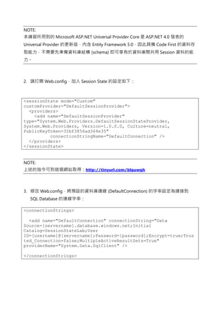 NOTE:
本練習所用到的 Microsoft ASP.NET Universal Provider Core 是 ASP.NET 4.0 發表的
Universal Provider 的更新版，內含 Entity Framework 5.0，因此具備 Code First 的資料存
取能力，不需要先準備資料庫結構 (schema) 即可享有於資料庫間共用 Session 資料的能
力。
2. 請打開 Web.config，加入 Session State 的設定如下：
<sessionState mode="Custom"
customProvider="DefaultSessionProvider">
<providers>
<add name="DefaultSessionProvider"
type="System.Web.Providers.DefaultSessionStateProvider,
System.Web.Providers, Version=1.0.0.0, Culture=neutral,
PublicKeyToken=31bf3856ad364e35"
connectionStringName="DefaultConnection" />
</providers>
</sessionState>
NOTE:
上述的指令可到這個網站取得：http://tinyurl.com/blguwgh
3. 修改 Web.config，將預設的資料庫連線 (DefaultConnection) 的字串設定為連接到
SQL Database 的連線字串：
<connectionStrings>
<add name="DefaultConnection" connectionString="Data
Source=[servername].database.windows.net;Initial
Catalog=SessionStateLab;User
ID=[username]@[servername];Password=[password];Encrypt=true;Trus
ted_Connection=false;MultipleActiveResultSets=True"
providerName="System.Data.SqlClient" />
</connectionStrings>
 