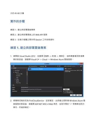 大約 45-60 分鐘
實作的步驟
練習 1：建立與部署雲端專案
練習 2：建立與部署雲端上的 Web API 服務
練習 3：在執行個體之間共用 Session 工作狀態資料
練習 1. 建立與部署雲端專案
1. 請開啟 Visual Studio 2012，並選擇【檔案 -> 新增 -> 專案】，這時應會看到新增專
案的對話盒，請選擇 Visual C# -> Cloud -> Windows Azure 雲端服務。
2. 將專案名稱命名為 FirstCloudService，並按確定，此時會出現新增 Windows Azure 雲
端服務的對話盒，請選擇 ASP.NET MVC 4 Web 角色，並按中間的 “>” 將專案加到方
案內，然後按確定。
 