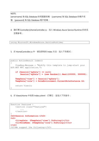 NOTE:
[servername] 為 SQL Database 的伺服器名稱，[username] 為 SQL Database 的帳戶名
稱，[password] 為 SQL Database 帳戶密碼。
4. 請打開 ControllersHomeController.cs，加入 Windows Azure Service Runtime 的命名
空間參考：
using Microsoft.WindowsAzure.ServiceRuntime;
5. 於 HomeController.cs 中，修改原有的 Index 方法，加入下列程式：
public ActionResult Index()
{
ViewBag.Message = "Modify this template to jump-start your
ASP.NET MVC application.";
if (Session["myData"] == null)
Session["myData"] = (new Random()).Next(100000, 999999);
TempData["view"] = Session["myData"];
TempData["role"] = RoleEnvironment.CurrentRoleInstance.Id;
return View();
}
6. 於 ViewsHome 中找到 Index.cshtml，打開它，並加入下列指令：
@section featured {
<section class="featured">
...
</section>
}
<h3>Session Information:</h3>
<ul>
<li>myData: @TempData["view"].ToString()</li>
<li>RoleName: @TempData["role"].ToString()</li>
</ul>
<h3>We suggest the following:</h3>
 