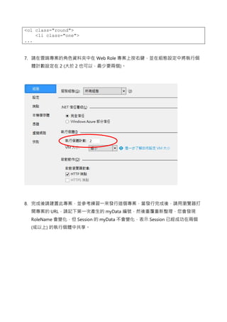 <ol class="round">
<li class="one">
...
7. 請在雲端專案的角色資料夾中在 Web Role 專案上按右鍵，並在組態設定中將執行個
體計數設定在 2 (大於 2 也可以，最少要兩個)。
8. 完成後請建置此專案，並參考練習一來發行這個專案，當發行完成後，請用瀏覽器打
開專案的 URL，請記下第一次產生的 myData 編號，然後重覆重新整理，您會發現
RoleName 會變化，但 Session 的 myData 不會變化，表示 Session 已經成功在兩個
(或以上) 的執行個體中共享。
 