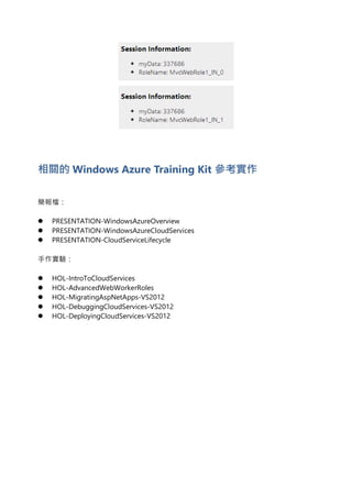 相關的 Windows Azure Training Kit 參考實作
簡報檔：
 PRESENTATION-WindowsAzureOverview
 PRESENTATION-WindowsAzureCloudServices
 PRESENTATION-CloudServiceLifecycle
手作實驗：
 HOL-IntroToCloudServices
 HOL-AdvancedWebWorkerRoles
 HOL-MigratingAspNetApps-VS2012
 HOL-DebuggingCloudServices-VS2012
 HOL-DeployingCloudServices-VS2012
 