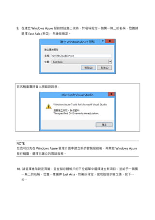 9. 在建立 Windows Azure 服務對話盒出現時，於名稱給定一個獨一無二的名稱，位置請
選擇 East Asia (東亞)，然後按確定。
若名稱重覆時會出現錯誤訊息：
NOTE:
您也可以先在 Windows Azure 管理介面中建立新的雲端服務後，再開啟 Windows Azure
發行精靈，選擇已建立的雲端服務。
10. 請選擇進階設定頁籤，並在儲存體帳戶的下拉選單中選擇建立新項目，並給予一個獨
一無二的名稱，位置一樣選擇 East Asia，然後按確定。完成這個步驟之後，按下一
步。
 