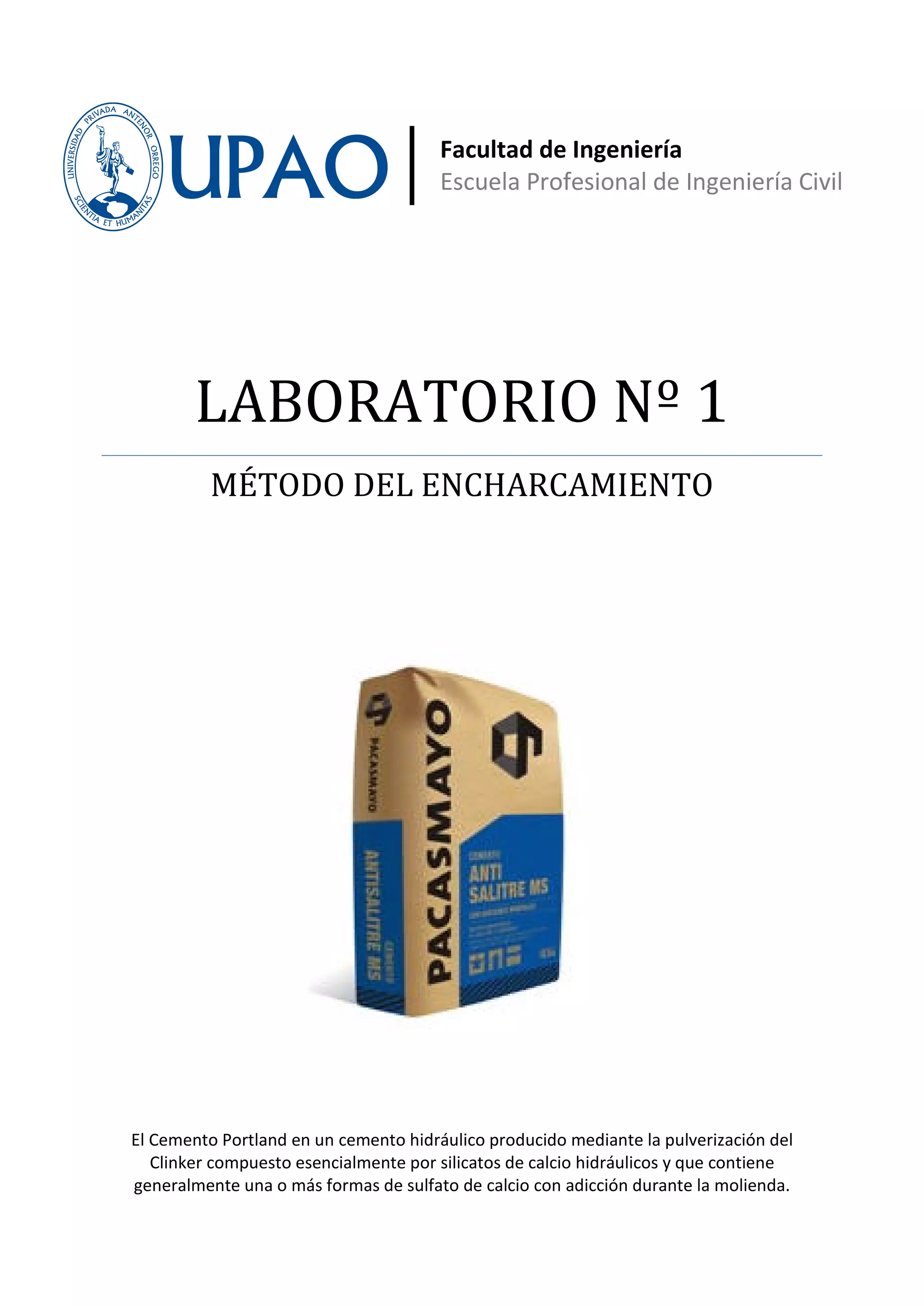 Facultad de Ingeniería
                                       Escuela Profesional de Ingeniería Civil




        LABORATORIO Nº 1
          MÉTODO DEL ENCHARCAMIENTO




El Cemento Portland en un cemento hidráulico producido mediante la pulverización del
   Clinker compuesto esencialmente por silicatos de calcio hidráulicos y que contiene
generalmente una o más formas de sulfato de calcio con adicción durante la molienda.
 