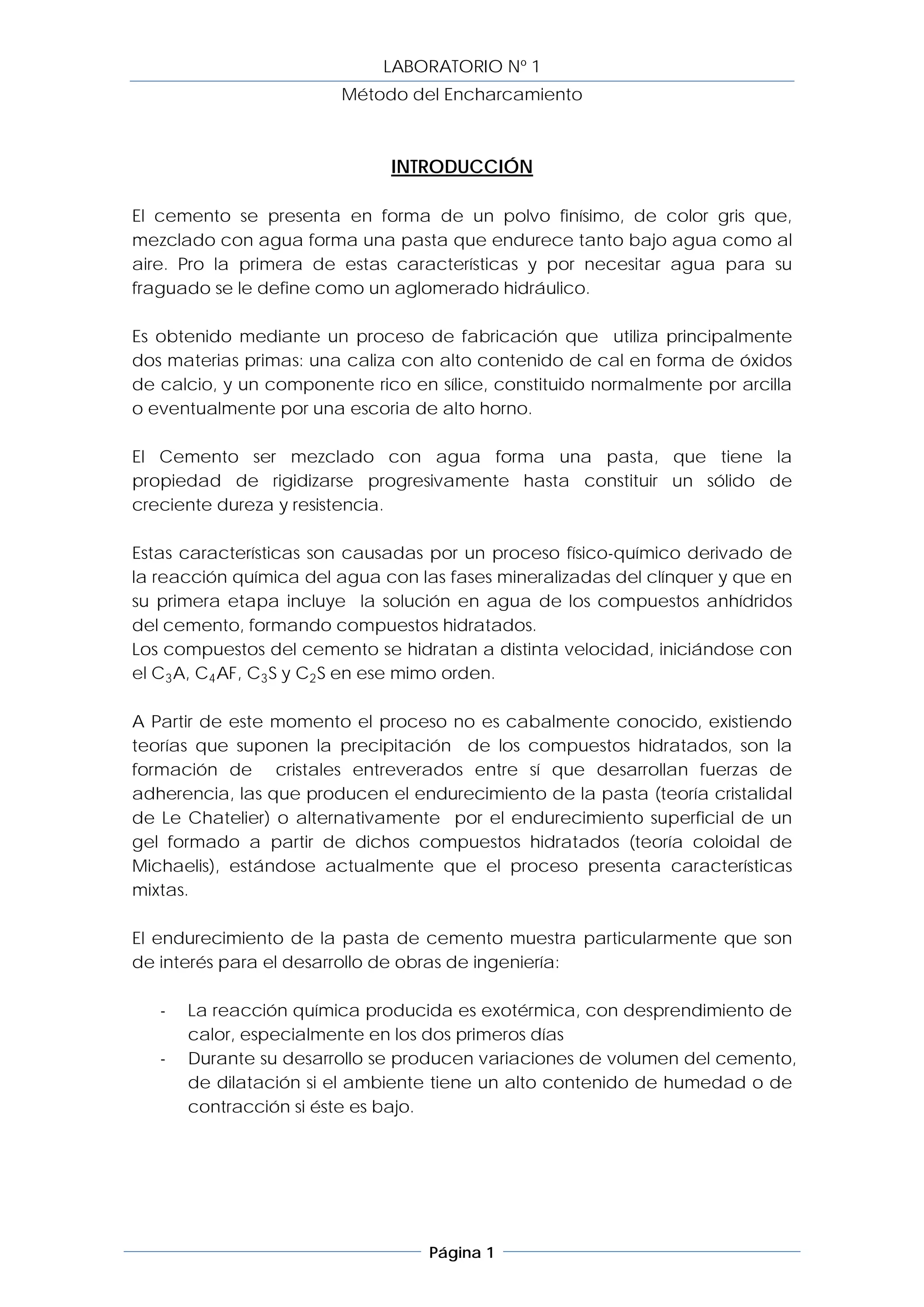 LABORATORIO Nº 1
                        Método del Encharcamiento



                              INTRODUCCIÓN

El cemento se presenta en forma de un polvo finísimo, de color gris que,
mezclado con agua forma una pasta que endurece tanto bajo agua como al
aire. Pro la primera de estas características y por necesitar agua para su
fraguado se le define como un aglomerado hidráulico.

Es obtenido mediante un proceso de fabricación que utiliza principalmente
dos materias primas: una caliza con alto contenido de cal en forma de óxidos
de calcio, y un componente rico en sílice, constituido normalmente por arcilla
o eventualmente por una escoria de alto horno.

El Cemento ser mezclado con agua forma una pasta, que tiene la
propiedad de rigidizarse progresivamente hasta constituir un sólido de
creciente dureza y resistencia.

Estas características son causadas por un proceso físico-químico derivado de
la reacción química del agua con las fases mineralizadas del clínquer y que en
su primera etapa incluye la solución en agua de los compuestos anhídridos
del cemento, formando compuestos hidratados.
Los compuestos del cemento se hidratan a distinta velocidad, iniciándose con
el C3 A, C4 AF, C3 S y C2 S en ese mimo orden.

A Partir de este momento el proceso no es cabalmente conocido, existiendo
teorías que suponen la precipitación de los compuestos hidratados, son la
formación de cristales entreverados entre sí que desarrollan fuerzas de
adherencia, las que producen el endurecimiento de la pasta (teoría cristalidal
de Le Chatelier) o alternativamente por el endurecimiento superficial de un
gel formado a partir de dichos compuestos hidratados (teoría coloidal de
Michaelis), estándose actualmente que el proceso presenta características
mixtas.

El endurecimiento de la pasta de cemento muestra particularmente que son
de interés para el desarrollo de obras de ingeniería:

   -   La reacción química producida es exotérmica, con desprendimiento de
       calor, especialmente en los dos primeros días
   -   Durante su desarrollo se producen variaciones de volumen del cemento,
       de dilatación si el ambiente tiene un alto contenido de humedad o de
       contracción si éste es bajo.




                                   Página 1
 