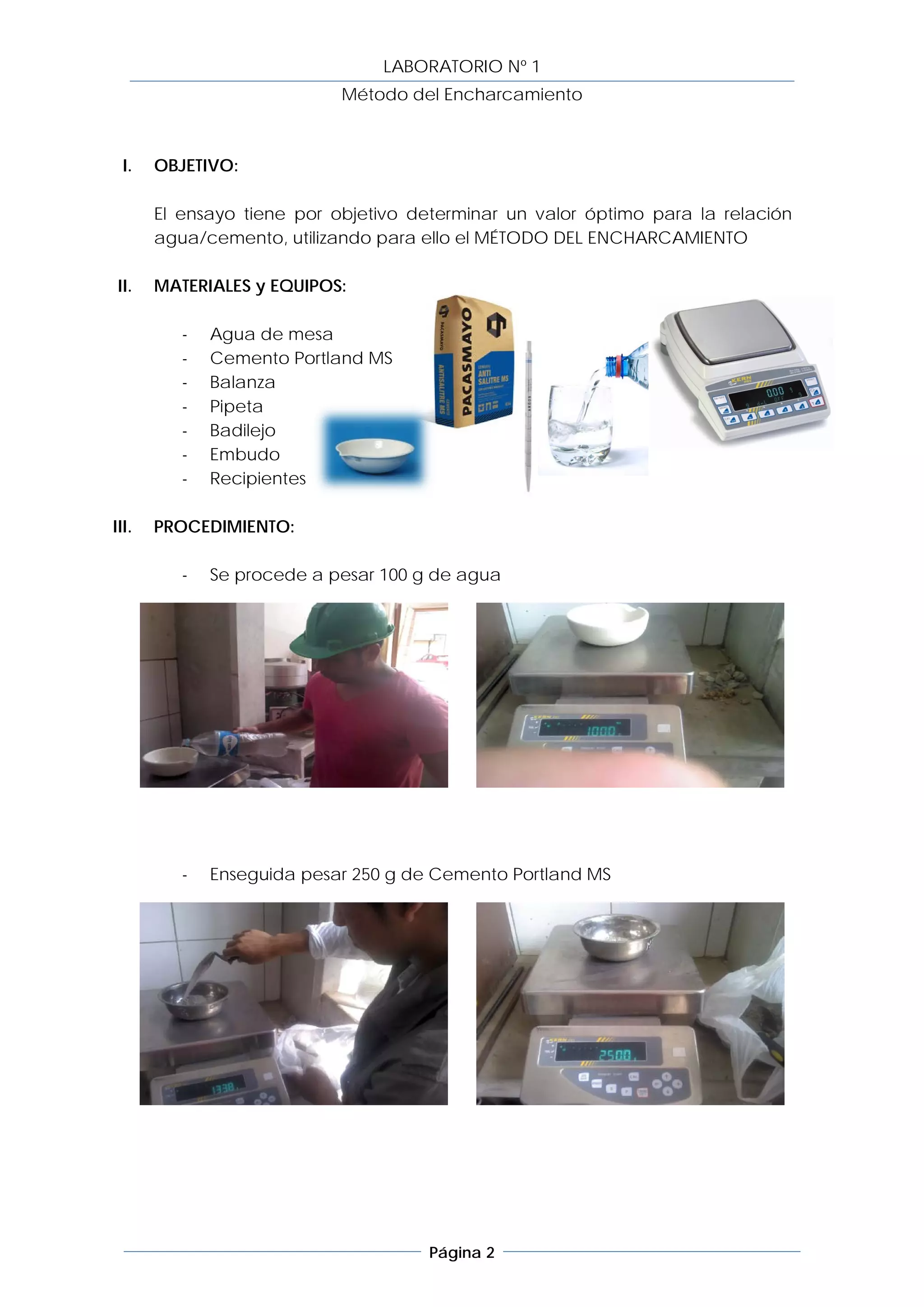 LABORATORIO Nº 1
                            Método del Encharcamiento



  I.   OBJETIVO:

       El ensayo tiene por objetivo determinar un valor óptimo para la relación
       agua/cemento, utilizando para ello el MÉTODO DEL ENCHARCAMIENTO

 II.   MATERIALES y EQUIPOS:

          -   Agua de mesa
          -   Cemento Portland MS
          -   Balanza
          -   Pipeta
          -   Badilejo
          -   Embudo
          -   Recipientes

III.   PROCEDIMIENTO:

          -   Se procede a pesar 100 g de agua




          -   Enseguida pesar 250 g de Cemento Portland MS




                                      Página 2
 