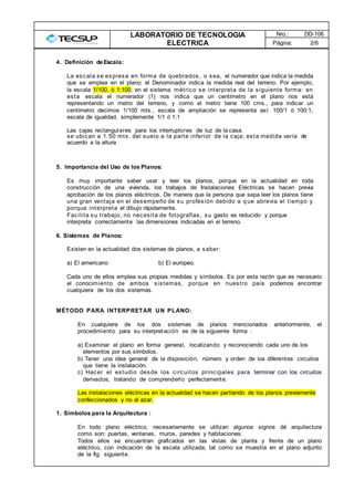 LABORATORIO DE TECNOLOGIA
ELECTRICA
Nro.: DD-106
Página: 2/6
4. Definición deEscala:
La escala se expresa en forma de quebrados, o sea, el numerador que indica la medida
que se emplea en el plano; el Denominador indica la medida real del terreno. Por ejemplo,
la escala 1/100, ó 1:100; en el sistema .métrico se interpreta de la siguiente forma: en
esta escala el numerador (1) nos indica que un centímetro en el plano nos está
representando un metro del terreno, y como el metro tiene 100 cms., para indicar un
centímetro decimos 1/100 mts., escala de ampliación se representa así: 100/1 ó 100:1;
escala de igualdad, simplemente 1/1 ó 1:1
Las cajas rectangulares para los interruptores de luz de la casa.
se ubican a 1.50 mts. del suelo a la parte inferior de la caja; esta medida varía de
acuerdo a la altura
5. Importancia del Uso de los Planos:
Es muy importante saber usar y leer los planos, porque en la actualidad en toda
construcción de una vivienda, los trabajos de Instalaciones Eléctricas se hacen previa
aprobación de los planos eléctricos. De manera que la persona que sepa leer los planos tiene
una gran ventaja en el desempeño de su profesión debido a q ue abrevia el tiempo y
porque interpreta el dibujo rápidamente.
Facilita su trabajo, no necesita de fotografías, su gasto es reducido y porque
interpreta correctamente las dimensiones indicadas en el terreno.
6. Sistemas de Planos:
Existen en la actualidad dos sistemas de planos, a saber:
a) El americano b) El europeo.
Cada uno de ellos emplea sus propias medidas y símbolos. Es por esta razón que es necesario
el conocimiento de ambos sistemas, porque en nuestro país podemos encontrar
cualquiera de los dos sistemas.
MÉTODO PARA INTERPRETAR UN PLANO:
En cualquiera de los dos sistemas de planos mencionados anteriormente, el
procedimiento para su interpretación es de la siguiente forma :
a) Examinar el plano en forma general, localizando y reconociendo cada uno de los
elementos por sus símbolos.
b) Tener una idea general de la disposición, número y orden de los diferentes circuitos
que tiene la instalación.
c) Hacer el estudio desde los circuitos principales para terminar con los circuitos
derivados, tratando de comprenderlo perfectamente.
Las instalaciones eléctricas en la actualidad se hacen partiendo de los planos previamente
confeccionados y no al azar.
1. Símbolos para la Arquitectura :
En todo plano eléctrico, necesariamente se utilizan algunos signos dé arquitectura
como son: puertas, ventanas, muros, paredes y habitaciones.
Todos ellos se encuentran graficados en las vistas de planta y frente de un plano
eléctrico, con indicación de la escala utilizada; tal como se muestra en el plano adjunto
de la fig. siguiente.
 