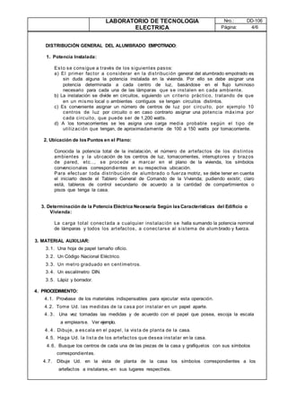 LABORATORIO DE TECNOLOGIA
ELECTRICA
Nro.: DD-106
Página: 4/6
DISTRIBUCIÓN GENERAL DEL ALUMBRADO EMPOTRADO:
1. Potencia Instalada:
Esto se consigue a través de los siguientes pasos:
a) El primer factor a considerar en la distribución general del alumbrado empotrado es
sin duda alguna la potencia instalada en la vivienda. Por ello se debe asignar una
potencia determinada a cada centro de luz, basándose en el flujo luminoso
necesario para cada una de las lámparas que se instalen en cada ambiente.
b) La instalación se divide en circuitos, siguiendo un criterio práctico, tratando de que
en un mismo local o ambientes contiguos se tengan circuitos distintos.
c) Es conveniente asignar un número de centros de luz por circuito, por ejemplo 10
centros de luz por circuito o en caso contrario asignar una potencia máxima por
cada circuito, que puede ser de 1,200 watts.
d) A los tomacorrientes se les asigna una carga media probable según el tipo de
utilización que tengan, de aproximadamente de 100 a 150 watts por tomacorriente.
2. Ubicación de losPuntos en el Plano:
Conocida la potencia total de la instalación, el número de artefactos de los distintos
ambientes y la ubicación de los centros de luz, tomacorrientes, interruptores y brazos
de pared, etc.., se procede a marcar en el plano de la vivienda, los símbolos
convencionales correspondientes en su respectiva ubicación.
Para efectuar toda distribución de alumbrado o fuerza motriz, se debe tener en cuenta
el iniciarlo desde el Tablero General de Comando de la Vivienda; pudiendo existir, claro
está, tableros de control secundario de acuerdo a la cantidad de compartimientos o
pisos que tenga la casa.
3. Determinación de la Potencia Eléctrica Necesaria Según lasCaracterísticas del Edificio o
Vivienda:
La carga total conectada a cualquier instalación se halla sumando la potencia nominal
de lámparas y todos los artefactos, a conectarse al sistema de alum brado y fuerza.
3. MATERIAL AUXILIAR:
3.1. Una hoja de papel tamaño oficio.
3.2. Un Código Nacional Eléctrico.
3.3. Un metro graduado en centímetros.
3.4. Un escalímetro DIN.
3.5. Lápiz y borrador.
4. PROCEDIMIENTO:
4.1. Provéase de los materiales indispensables para ejecutar esta operación.
4.2. Tome Ud. las medidas de la casa por instalar en un papel aparte.
4. 3. Una vez tomadas las medidas y de acuerdo con el papel que posea, escoja la escala
a emplearse. Ver ejemplo.
4. 4. Dibuje, a escala en el papel, la vista de planta de la casa.
4.5. Haga Ud. la lista de los artefactos que desea instalar en la casa.
4.6. Busque los centros de cada una de las piezas de la casa y grafíquelos con sus símbolos
correspondientes.
4.7. Dibuje Ud. en la vista de planta de la casa los símbolos correspondientes a los
artefactos a instalarse,-en sus lugares respectivos.
 