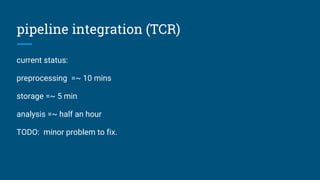 pipeline integration (TCR)
current status:
preprocessing =~ 10 mins
storage =~ 5 min
analysis =~ half an hour
TODO: minor problem to fix.
 