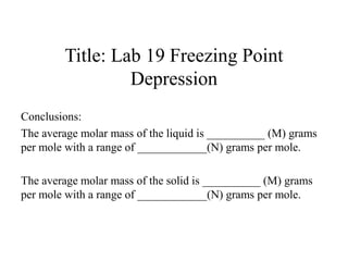 Title: Lab 19 Freezing Point
Depression
Conclusions:
The average molar mass of the liquid is __________ (M) grams
per mole with a range of ____________(N) grams per mole.
The average molar mass of the solid is __________ (M) grams
per mole with a range of ____________(N) grams per mole.
 