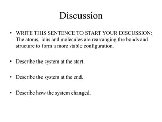 Discussion
• WRITE THIS SENTENCE TO START YOUR DISCUSSION:
The atoms, ions and molecules are rearranging the bonds and
structure to form a more stable configuration.
• Describe the system at the start.
• Describe the system at the end.
• Describe how the system changed.
 