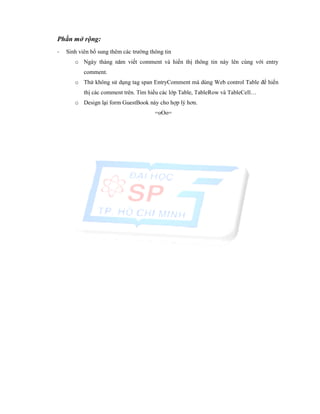 Phần mở rộng:
- Sinh viên bổ sung thêm các trường thông tin
o Ngày tháng năm viết comment và hiển thị thông tin này lên cùng với entry
comment.
o Thử không sử dụng tag span EntryComment mà dùng Web control Table để hiển
thị các comment trên. Tìm hiểu các lớp Table, TableRow và TableCell…
o Design lại form GuestBook này cho hợp lý hơn.
=oOo=
 
