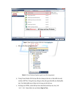 Hình 1: Màn hình tạo project ASP.NET Web Application
c. Kết quả thu được project như sau:
Hình 2: Cửa sổ Solution Explorer quản lý các file trong project
d. Trong Visual Studio 2010 sẽ tạo sẵn cho chúng ta cấu trúc cơ bản nhất của một
website ASP.Net. Trong bài này chúng ta chưa cần quan tâm đến các thành phần
này. Các thành phần này sẽ được nói rõ trong các bài lab sau.
e. Sử dụng các HTML control để tạo form như hình minh họa sau, lưu ý thẻ
<div></div> được thêm vào sau button Sign in Now.
Click Browser… để chọn nơi lưu Website
và tên website
 