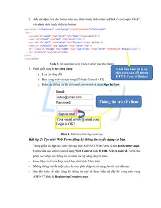 3. Add sự kiện click cho button như sau, thêm thuộc tính onServerClick="cmdLogin_Click"
vào danh sách thuộc tính của button.
Code 3: Bổ sung hàm xử lý Click ở server side cho Button
4. Phần cuối cùng là test ứng dụng
a. Lưu các thay đổi
b. Run trang web vừa tạo xong (F5 hoặc Control + F5)
c. Điền các thông tin địa chỉ email, password và chọn Sign In Now.
Hình 4: Web form khi chạy minh họa.
Bài tập 2: Tạo một Web Form đăng ký thông tin tuyển dụng cơ bản
- Trong phần bài tập này sinh viên tạo một ASP.NET Web Form có tên JobRegister.aspx.
Form chứa các server control dạng Web Control hoặc HTML Server control. Form cho
phép user nhập các thông tin cá nhân các kỹ năng chuyên môn.
- Giao diện của Form được minh họa như hình 5 bên dưới:
- Những thông tin bắt buộc yêu cầu user phải nhập rõ, sử dụng JavaScript kiểm tra.
- Sau khi hoàn tất việc đăng ký thông tin này sẽ được hiển thị đầy đủ trong một trang
ASP.NET khác là RegisteringComplete.aspx.
Khai báo hàm xử lý sự
kiện click của đối tượng
HTML Control Button
Thông tin trả về client
 