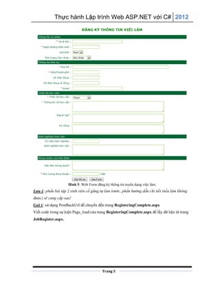 Thực hành Lập trình Web ASP.NET với C# 2012
Trang 5
Hình 5: Web Form đăng ký thông tin tuyển dụng việc làm.
Lưu ý: phần bài tập 2 sinh viên cố gắng tự làm trước, phần hướng dẫn chi tiết (nếu làm không
được) sẽ cung cấp sau!
Gợi ý: sử dụng PostBackUrl để chuyển đến trang RegisteringComplete.aspx
Viết code trong sự kiện Page_load của trang RegisteringComplete.aspx để lấy dữ liệu từ trang
JobRegister.aspx.
 