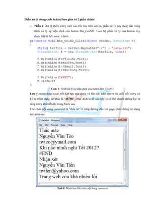 Phần xử lý trong code behind bao gồm có 2 phần chính:
o Phần 1: Xử lý thêm entry mới vào file lưu trên server, phần xử lý này được đặt trong
trình xử lý sự kiện click của button Btn_GoiND. Toàn bộ phần xử lý của button này
được liệt kê bên code 1 dưới.
Code 1: Trình xử lý sự kiện click của button Btn_GoiND
Lưu ý: trong đoạn code trên khi lưu một entry và file text trên server thì cuối mỗi entry có
ký tự nhận dạng kết thúc là “#END”, mục đích là để sau này ta có thể nhanh chóng lọc ra
từng entry khi hiển thị trong bước sau.
File chứa nội dung comment là “data.txt” ở cùng đường dẫn với page chứa thông tin dạng
text như sau:
Hình 8: Minh họa file chứa nội dung comment
 