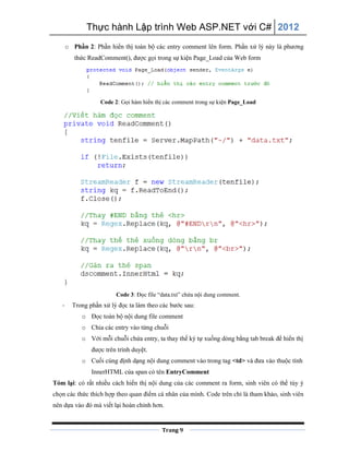 Thực hành Lập trình Web ASP.NET với C# 2012
Trang 9
o Phần 2: Phần hiển thị toàn bộ các entry comment lên form. Phần xử lý này là phương
thức ReadComment(), được gọi trong sự kiện Page_Load của Web form
Code 2: Gọi hàm hiển thị các comment trong sự kiện Page_Load
Code 3: Đọc file “data.txt” chứa nội dung comment.
- Trong phần xử lý đọc ta làm theo các bước sau:
o Đọc toàn bộ nội dung file comment
o Chia các entry vào từng chuỗi
o Với mỗi chuỗi chứa entry, ta thay thế ký tự xuống dòng bằng tab break để hiển thị
được trên trình duyệt.
o Cuối cùng định dạng nội dung comment vào trong tag <td> và đưa vào thuộc tính
InnerHTML của span có tên EntryComment
Tóm lại: có rất nhiều cách hiển thị nội dung của các comment ra form, sinh viên có thể tùy ý
chọn các thức thích hợp theo quan điểm cá nhân của mình. Code trên chỉ là tham khảo, sinh viên
nên dựa vào đó mà viết lại hoàn chỉnh hơn.
 