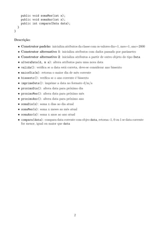 public void somaMes(int x);
        public void somaAno(int x);
        public int compara(Data data);
    }
}

Descri¸˜o:
      ca

    • Construtor padr˜o: inicializa atributos da classe com os valores dia=1, mes=1, ano=2000
                     a
    • Construtor alternativo 1: inicializa atributos com dados passado por parˆmetro
                                                                              a
    • Construtor alternativo 2: inicializa atributos a partir de outro objeto do tipo Data
    • alteraData(d, m a): altera atributos para uma nova data
    • valida(): veriﬁca se a data est´ correta, deve-se considerar ano bissexto
                                     a
    • maiorDia(m): retorna o maior dia de mˆs corrente
                                           e
    • bissexto(): veriﬁca se o ano corrente ´ bissexto
                                            e
    • imprimeData(): imprime a data no formato d/m/a
    • proximoDia(): altera data para pr´ximo dia
                                       o
    • proximoMes(): altera data para pr´ximo mˆs
                                       o      e
    • proximoAno(): altera data para pr´ximo ano
                                       o
    • somaDia(x): soma x dias ao dia atual
    • somaMes(x): soma x meses ao mˆs atual
                                   e
    • somaAno(x): soma x anos ao ano atual
    • compara(data): compara data corrente com objeo data, retorna -1, 0 ou 1 se data corrente
      for menor, igual ou maior que data




                                             2
 