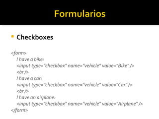 Checkboxes <form> I have a bike: <input type="checkbox" name="vehicle" value="Bike" /> <br /> I have a car: <input type="checkbox" name="vehicle" value="Car" /> <br /> I have an airplane: <input type="checkbox" name="vehicle" value="Airplane" /> </form>  