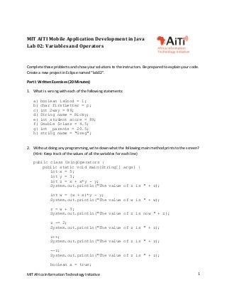 MIT Africa Information Technology Initiative  1 
MIT AITI Mobile Application Development in Java 
Lab 02: Variables and Operators 
 
Complete these problems and show your solutions to the instructors. Be prepared to explain your code.  
Create a new project in Eclipse named “lab02”. 
Part I: Written Exercises (20 Minutes) 
1. What is  wrong with each of the following statements: 
 
a) boolean isGood = 1;
b) char firstLetter = p;
c) int 2way = 89;
d) String name = Ricky;
e) int student score = 89;
f) Double $class = 4.5;
g) int _parents = 20.5;
h) string name = "Greg";
 
2. Without doing any programming, write down what the following main method prints to the screen? 
(Hint: Keep track of the values of all the variables for each line) 
public class UsingOperators {
public static void main(String[] args) {
int x = 5;
int y = 3;
int z = x + x*y - y;
System.out.println("The value of z is " + z);
int w = (x + x)*y - y;
System.out.println("The value of w is " + w);
z = w + 3;
System.out.println("The value of z is now " + z);
z -= 2;
System.out.println("The value of z is " + z);
z++;
System.out.println("The value of z is " + z);
--z;
System.out.println("The value of z is " + z);
boolean a = true;
 