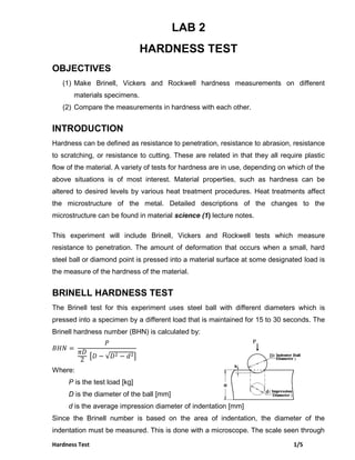 Hardness Test 1/5
LAB 2
HARDNESS TEST
OBJECTIVES
(1) Make Brinell, Vickers and Rockwell hardness measurements on different
materials specimens.
(2) Compare the measurements in hardness with each other.
INTRODUCTION
Hardness can be defined as resistance to penetration, resistance to abrasion, resistance
to scratching, or resistance to cutting. These are related in that they all require plastic
flow of the material. A variety of tests for hardness are in use, depending on which of the
above situations is of most interest. Material properties, such as hardness can be
altered to desired levels by various heat treatment procedures. Heat treatments affect
the microstructure of the metal. Detailed descriptions of the changes to the
microstructure can be found in material science (1) lecture notes.
This experiment will include Brinell, Vickers and Rockwell tests which measure
resistance to penetration. The amount of deformation that occurs when a small, hard
steel ball or diamond point is pressed into a material surface at some designated load is
the measure of the hardness of the material.
BRINELL HARDNESS TEST
The Brinell test for this experiment uses steel ball with different diameters which is
pressed into a specimen by a different load that is maintained for 15 to 30 seconds. The
Brinell hardness number (BHN) is calculated by:
[ √ ]
Where:
P is the test load [kg]
D is the diameter of the ball [mm]
d is the average impression diameter of indentation [mm]
Since the Brinell number is based on the area of indentation, the diameter of the
indentation must be measured. This is done with a microscope. The scale seen through
 