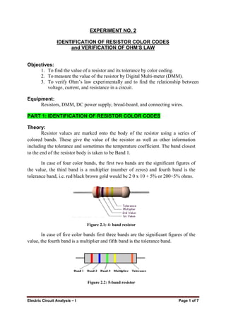 Electric Circuit Analysis – I Page 1 of 7
EXPERIMENT NO. 2
IDENTIFICATION OF RESISTOR COLOR CODES
and VERIFICATION OF OHM’S LAW
Objectives:
1. To find the value of a resistor and its tolerance by color coding.
2. To measure the value of the resistor by Digital Multi-meter (DMM).
3. To verify Ohm’s law experimentally and to find the relationship between
voltage, current, and resistance in a circuit.
Equipment:
Resistors, DMM, DC power supply, bread-board, and connecting wires.
PART 1: IDENTIFICATION OF RESISTOR COLOR CODES
Theory:
Resistor values are marked onto the body of the resistor using a series of
colored bands. These give the value of the resistor as well as other information
including the tolerance and sometimes the temperature coefficient. The band closest
to the end of the resistor body is taken to be Band 1.
In case of four color bands, the first two bands are the significant figures of
the value, the third band is a multiplier (number of zeros) and fourth band is the
tolerance band, i.e. red black brown gold would be 2 0 x 10 + 5% or 200+5% ohms.
Figure 2.1: 4- band resistor
In case of five color bands first three bands are the significant figures of the
value, the fourth band is a multiplier and fifth band is the tolerance band.
Figure 2.2: 5-band resistor
 
