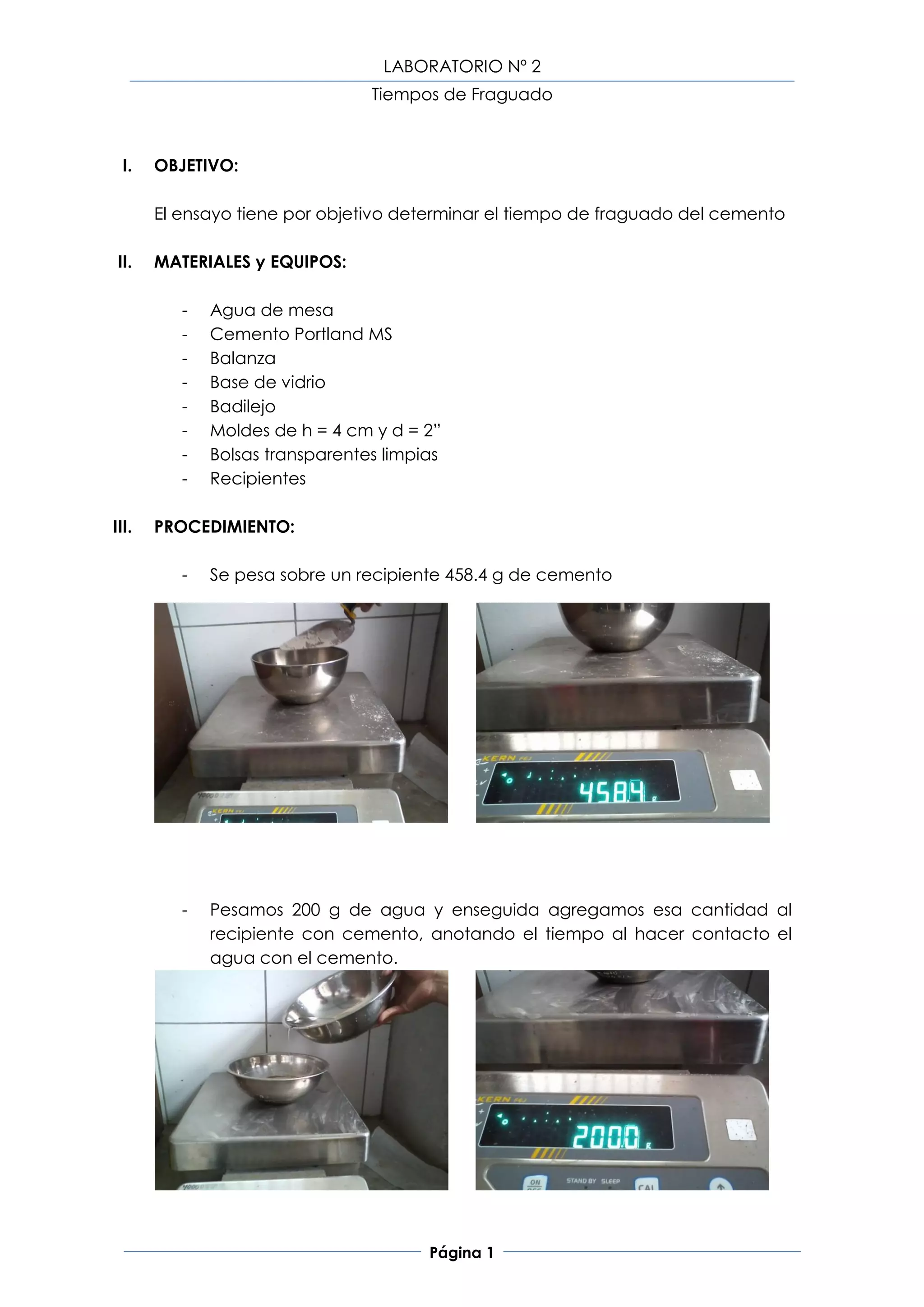 LABORATORIO Nº 2
                                 Tiempos de Fraguado



  I.   OBJETIVO:

       El ensayo tiene por objetivo determinar el tiempo de fraguado del cemento

 II.   MATERIALES y EQUIPOS:

          -   Agua de mesa
          -   Cemento Portland MS
          -   Balanza
          -   Base de vidrio
          -   Badilejo
          -   Moldes de h = 4 cm y d = 2”
          -   Bolsas transparentes limpias
          -   Recipientes

III.   PROCEDIMIENTO:

          -   Se pesa sobre un recipiente 458.4 g de cemento




          -   Pesamos 200 g de agua y enseguida agregamos esa cantidad al
              recipiente con cemento, anotando el tiempo al hacer contacto el
              agua con el cemento.




                                        Página 1
 