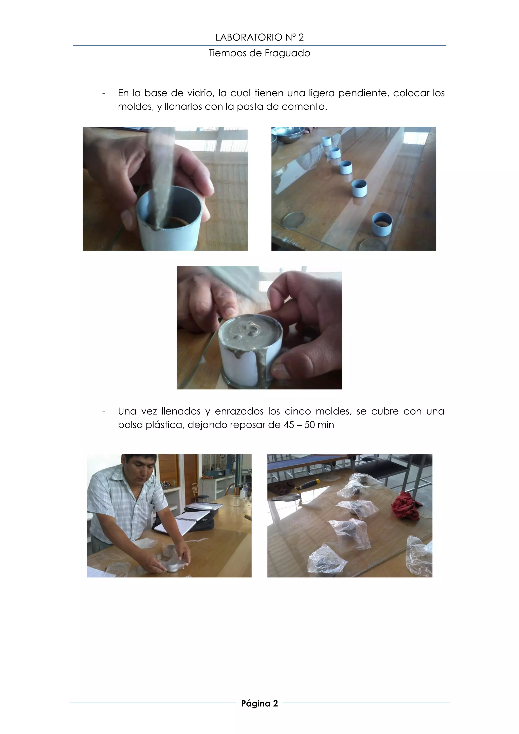 LABORATORIO Nº 2
                       Tiempos de Fraguado



-   En la base de vidrio, la cual tienen una ligera pendiente, colocar los
    moldes, y llenarlos con la pasta de cemento.




-   Una vez llenados y enrazados los cinco moldes, se cubre con una
    bolsa plástica, dejando reposar de 45 – 50 min




                              Página 2
 